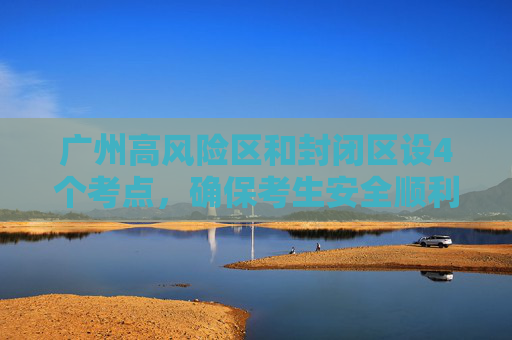 广州高风险区和封闭区设4个考点，确保考生安全顺利参加考试,广州高风险区和封闭区设4个考点