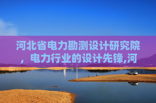 河北省电力勘测设计研究院，电力行业的设计先锋,河北省电力勘测设计研究院的企业简介