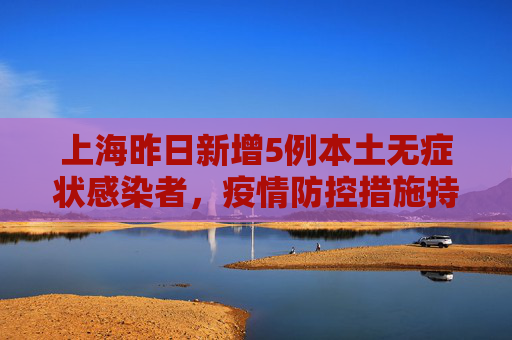 上海昨日新增5例本土无症状感染者，疫情防控措施持续加强,上海昨日新增5例本土无症状