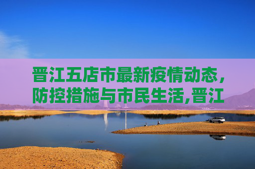 晋江五店市最新疫情动态，防控措施与市民生活,晋江五店最新疫情情况