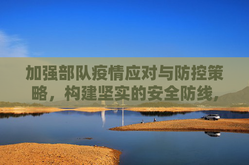 加强部队疫情应对与防控策略，构建坚实的安全防线,部队疫情应对与防控策略