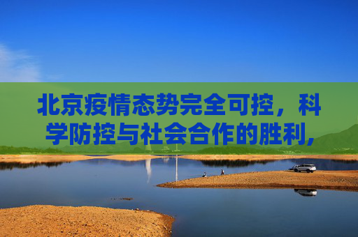 北京疫情态势完全可控，科学防控与社会合作的胜利,北京疫情态势完全可控