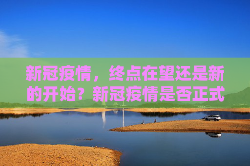 新冠疫情，终点在望还是新的开始？新冠疫情是否正式结束？
