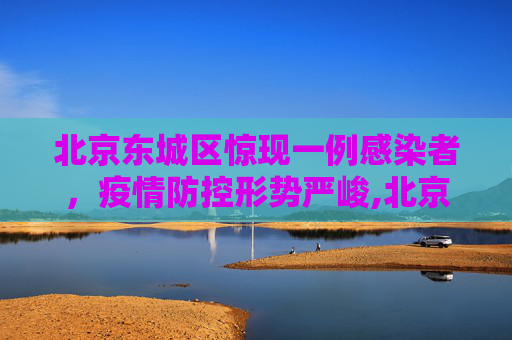 北京东城区惊现一例感染者，疫情防控形势严峻,北京东城发现一感染者