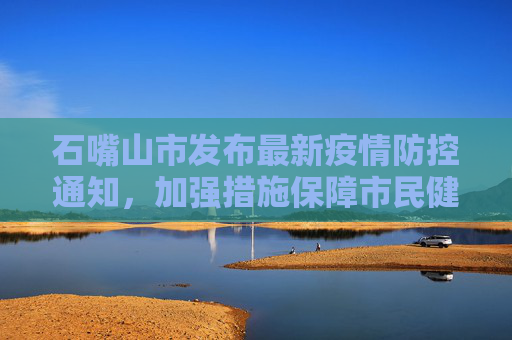 石嘴山市发布最新疫情防控通知，加强措施保障市民健康,石嘴山疫情防控通知最新