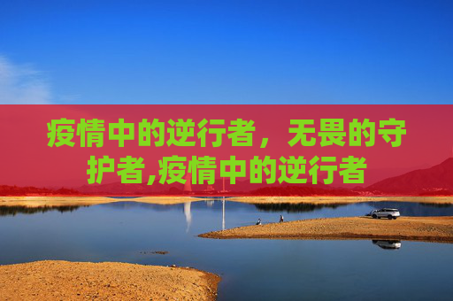 疫情中的逆行者，无畏的守护者,疫情中的逆行者