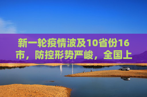 新一轮疫情波及10省份16市，防控形势严峻，全国上下同心协力,新一轮疫情涉10省份16市