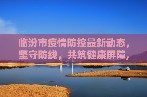 临汾市疫情防控最新动态，坚守防线，共筑健康屏障,临汾疫情最新消息