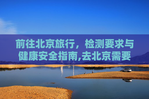 前往北京旅行，检测要求与健康安全指南,去北京需要做检测吗