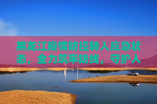 黑龙江疫情防控转入应急状态，全力筑牢防线，守护人民健康,黑龙江疫情防控转入应急状态