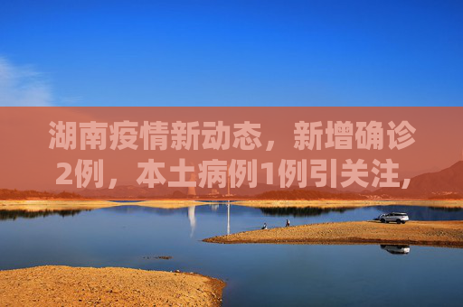 湖南疫情新动态，新增确诊2例，本土病例1例引关注,湖南新增确诊2例其中本土1例