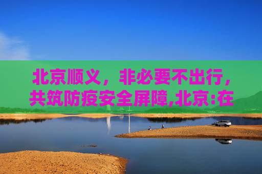 北京顺义，非必要不出行，共筑防疫安全屏障,北京:在顺义市民非必要不出顺义