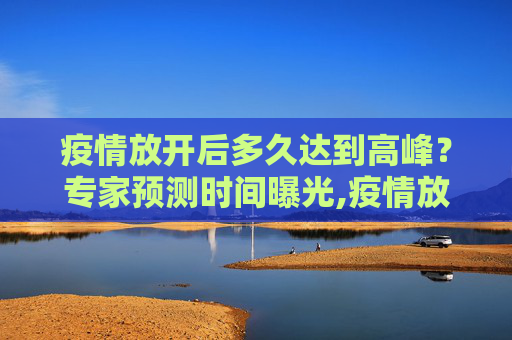 疫情放开后多久达到高峰？专家预测时间曝光,疫情放开后多久达到高峰？专家预测时间曝光