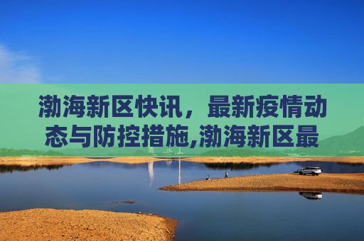 渤海新区快讯，最新疫情动态与防控措施,渤海新区最新疫情:渤海新区快讯