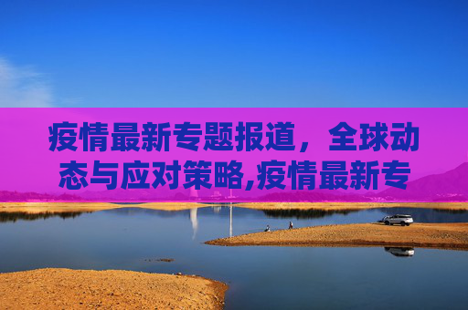 疫情最新专题报道，全球动态与应对策略,疫情最新专题报道