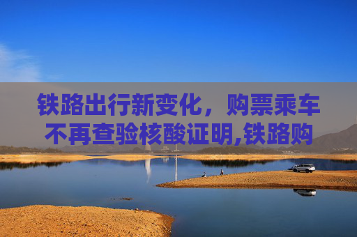 铁路出行新变化，购票乘车不再查验核酸证明,铁路购票乘车不再查核酸