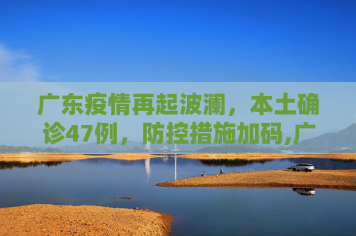 广东疫情再起波澜，本土确诊47例，防控措施加码,广东增本土确诊47例