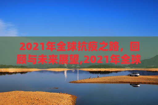 2021年全球抗疫之路，回顾与未来展望,2021年全球抗疫之路回顾与未来展望