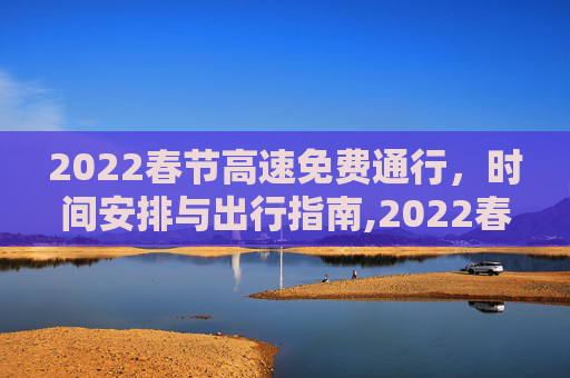 2022春节高速免费通行，时间安排与出行指南,2022春节高速路免费的时间