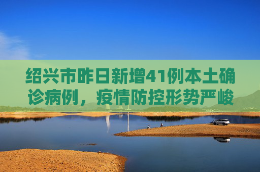 绍兴市昨日新增41例本土确诊病例，疫情防控形势严峻,绍兴昨日新增41例本土确诊