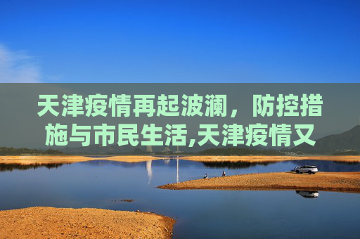 天津疫情再起波澜，防控措施与市民生活,天津疫情又严重了