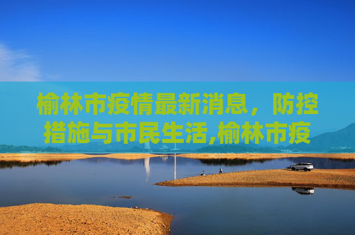 榆林市疫情最新消息，防控措施与市民生活,榆林市疫情最新消息