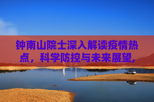 钟南山院士深入解读疫情热点，科学防控与未来展望,钟南山解读疫情热点