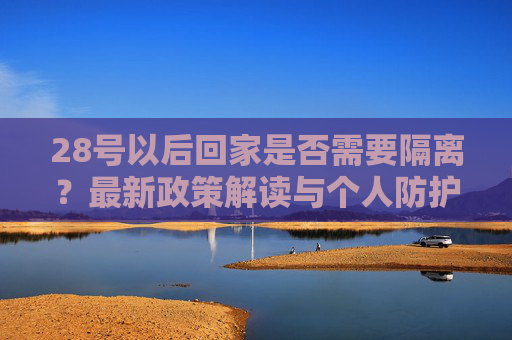 28号以后回家是否需要隔离？最新政策解读与个人防护建议,28号以后回家要隔离吗