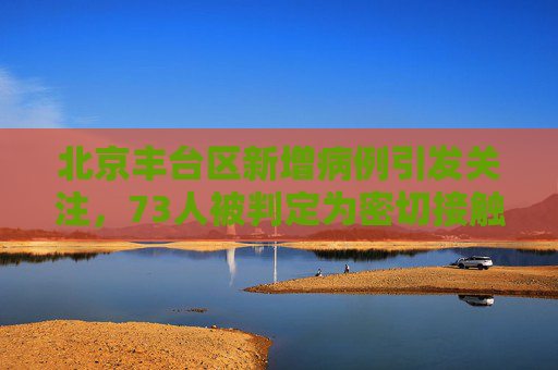 北京丰台区新增病例引发关注，73人被判定为密切接触者,北京丰台病例判定密接73人