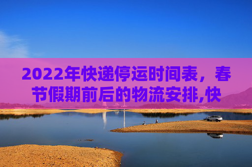 2022年快递停运时间表，春节假期前后的物流安排,快递什么时候停止发货2022