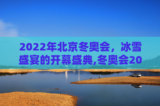 2022年北京冬奥会，冰雪盛宴的开幕盛典,冬奥会2022年几月几号开幕式
