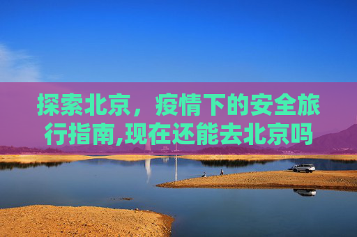 探索北京，疫情下的安全旅行指南,现在还能去北京吗