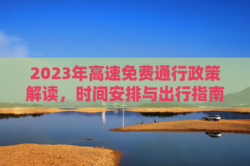 2023年高速免费通行政策解读，时间安排与出行指南,23年高速免费时间