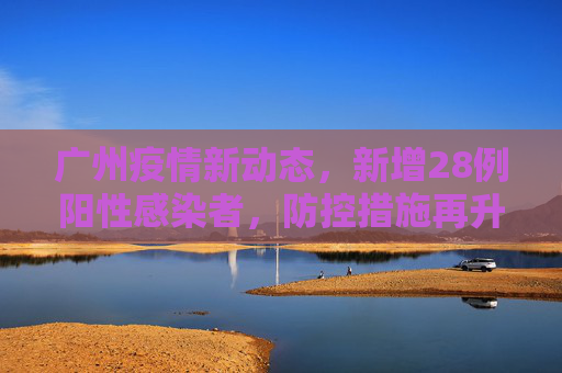 广州疫情新动态，新增28例阳性感染者，防控措施再升级,广州新增28例阳性感染者