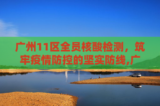 广州11区全员核酸检测，筑牢疫情防控的坚实防线,广州11区全员核酸检测
