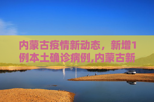 内蒙古疫情新动态，新增1例本土确诊病例,内蒙古新增1例本土确诊