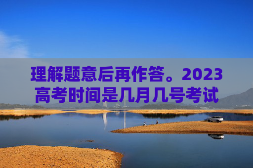 理解题意后再作答。2023高考时间是几月几号考试