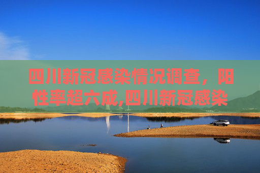 四川新冠感染情况调查，阳性率超六成,四川新冠感染情况调查:阳性率超六成