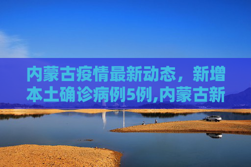 内蒙古疫情最新动态，新增本土确诊病例5例,内蒙古新增本土确诊病例5例