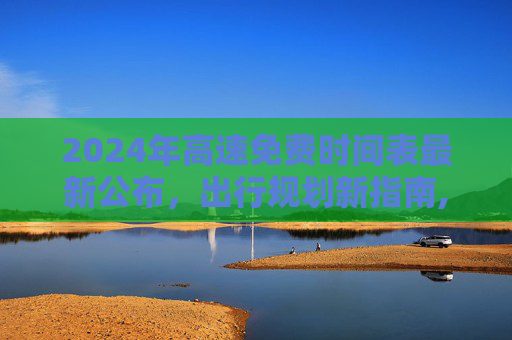 2024年高速免费时间表最新公布，出行规划新指南,2024高速免费时间表最新公布
