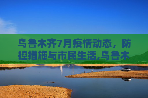 乌鲁木齐7月疫情动态，防控措施与市民生活,乌鲁木齐最新疫情7月份