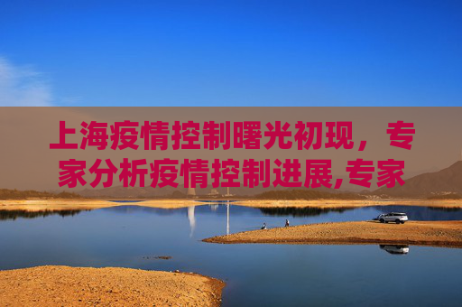 上海疫情控制曙光初现，专家分析疫情控制进展,专家:上海疫情距离控制住很接近