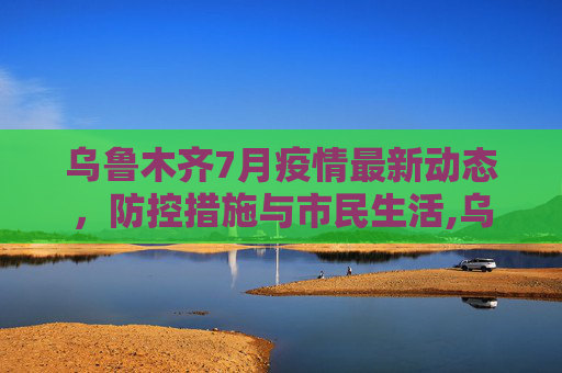 乌鲁木齐7月疫情最新动态，防控措施与市民生活,乌鲁木齐疫情最新7月