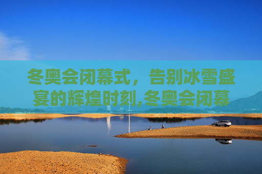 冬奥会闭幕式，告别冰雪盛宴的辉煌时刻,冬奥会闭幕式时间的简单介绍