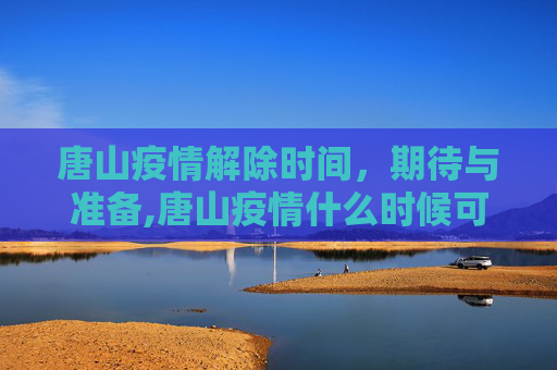 唐山疫情解除时间，期待与准备,唐山疫情什么时候可以解除
