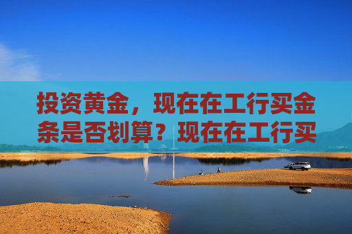 投资黄金，现在在工行买金条是否划算？现在在工行买金条划算吗