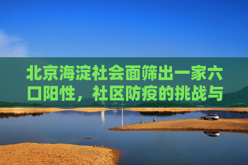 北京海淀社会面筛出一家六口阳性，社区防疫的挑战与应对,北京海淀社会面筛出一家六口阳性