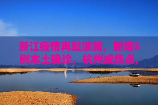 浙江疫情再起波澜，新增5例本土确诊，杭州成焦点,浙江新增5例本土确诊其中杭州4例