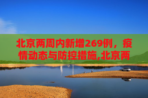 北京两周内新增269例，疫情动态与防控措施,北京两周新增269例