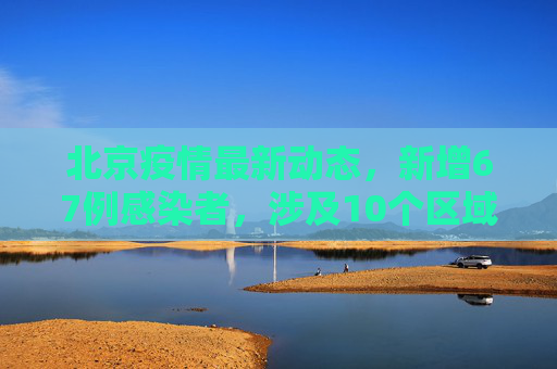 北京疫情最新动态，新增67例感染者，涉及10个区域,北京新增67例感染者分布在10区